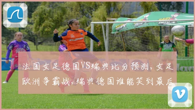 法国女足德国VS瑞典比分预测,女足欧洲争霸战,瑞典德国谁能笑到最后